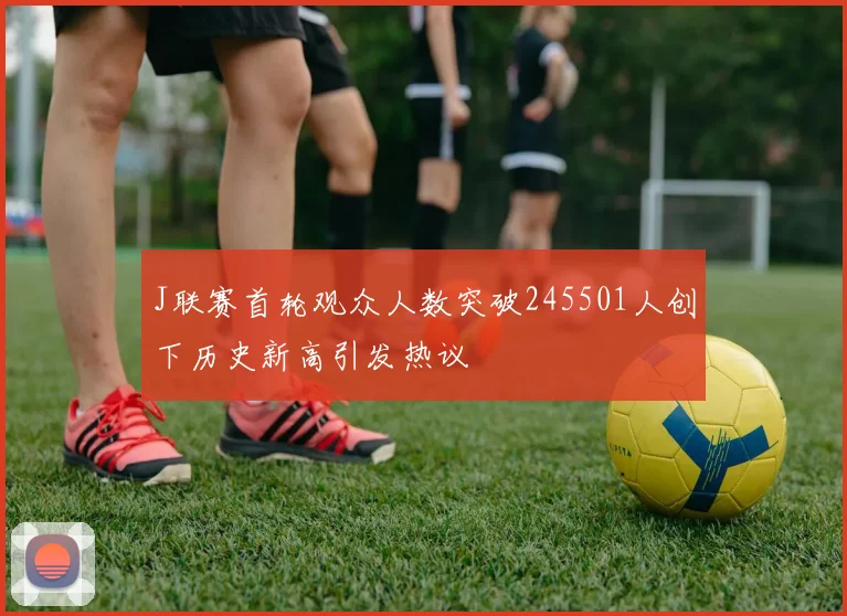 J联赛首轮观众人数突破245501人创下历史新高引发热议