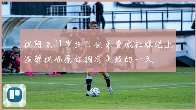 祝阿克31岁生日快乐曼城社媒送上温馨祝福愿你拥有美好的一天