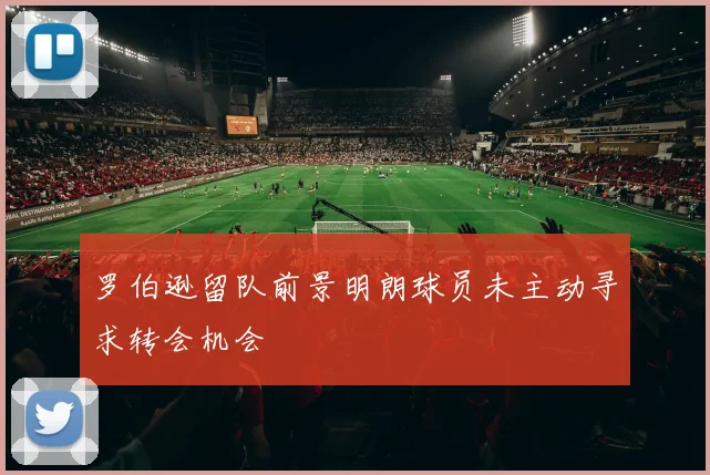 罗伯逊留队前景明朗球员未主动寻求转会机会
