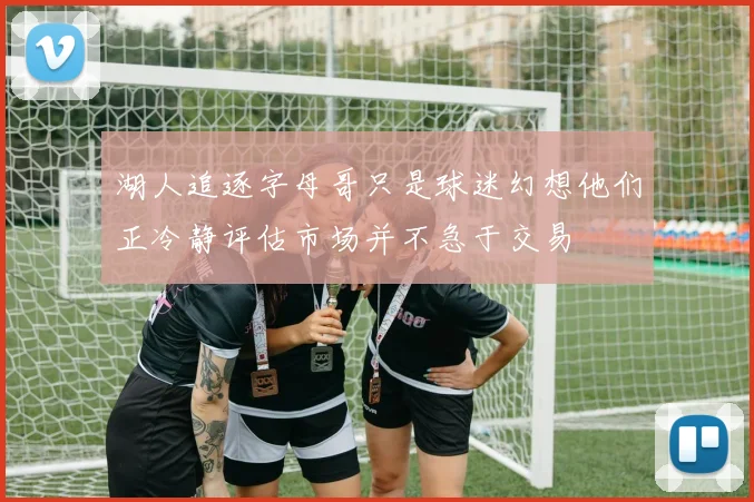 湖人追逐字母哥只是球迷幻想他们正冷静评估市场并不急于交易