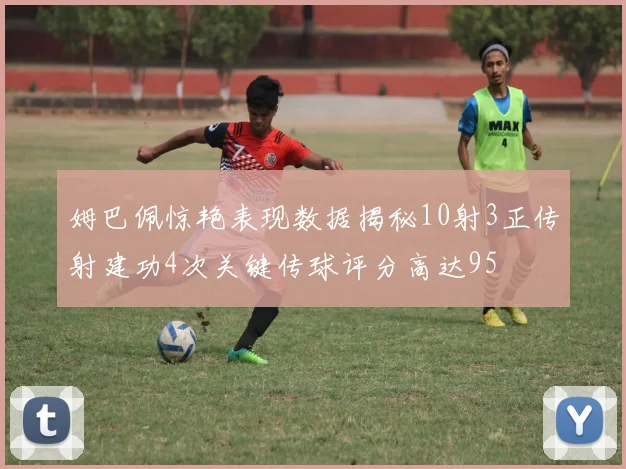 姆巴佩惊艳表现数据揭秘10射3正传射建功4次关键传球评分高达95