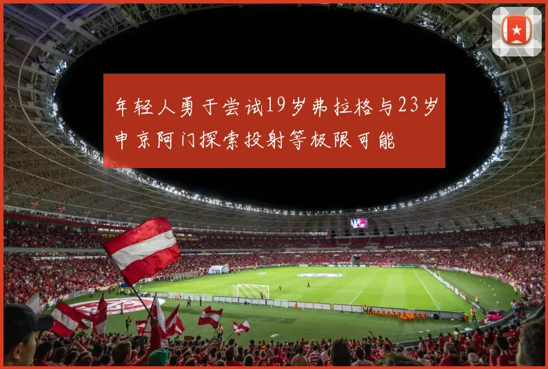 年轻人勇于尝试19岁弗拉格与23岁申京阿门探索投射等极限可能