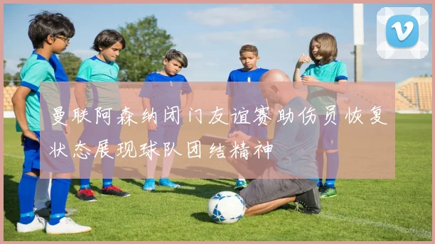 曼联阿森纳闭门友谊赛助伤员恢复状态展现球队团结精神