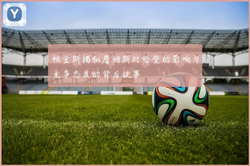 帕金斯揭秘詹姆斯对哈登的影响与竞争态度的背后故事