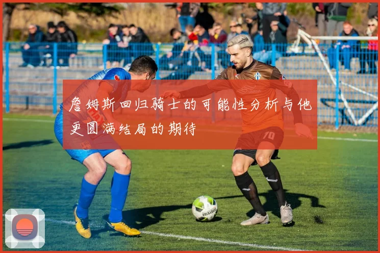 詹姆斯回归骑士的可能性分析与他更圆满结局的期待