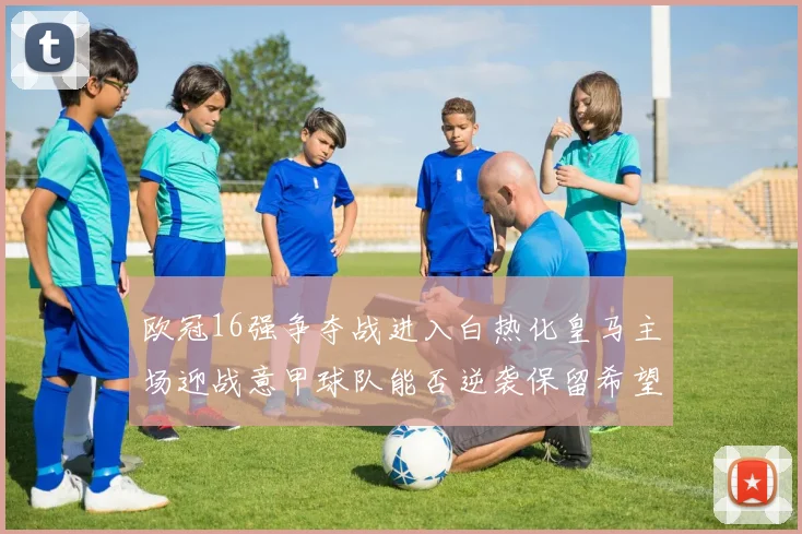 欧冠16强争夺战进入白热化皇马主场迎战意甲球队能否逆袭保留希望