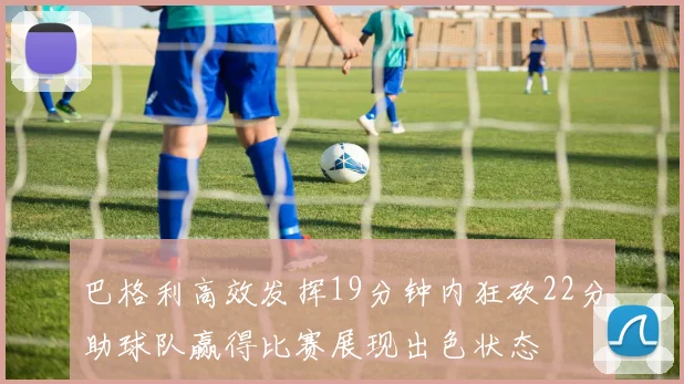 巴格利高效发挥19分钟内狂砍22分助球队赢得比赛展现出色状态