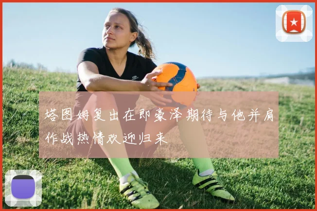 塔图姆复出在即豪泽期待与他并肩作战热情欢迎归来