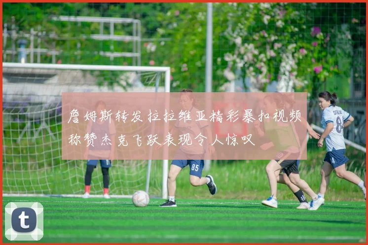 詹姆斯转发拉拉维亚精彩暴扣视频称赞杰克飞跃表现令人惊叹
