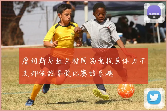 詹姆斯与杜兰特同场竞技虽体力不支却依然享受比赛的乐趣