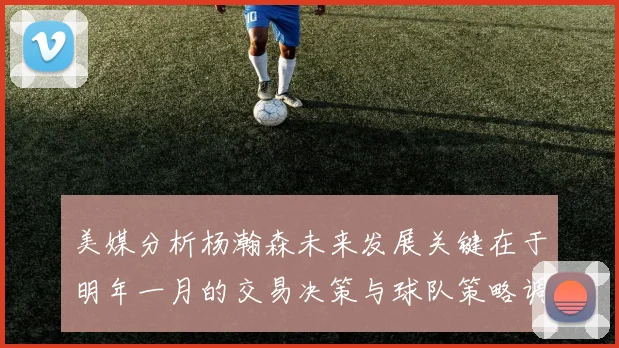 美媒分析杨瀚森未来发展关键在于明年一月的交易决策与球队策略调整