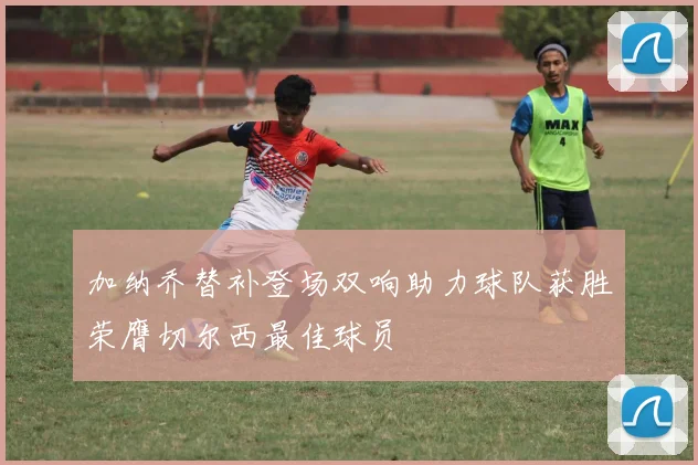 加纳乔替补登场双响助力球队获胜荣膺切尔西最佳球员