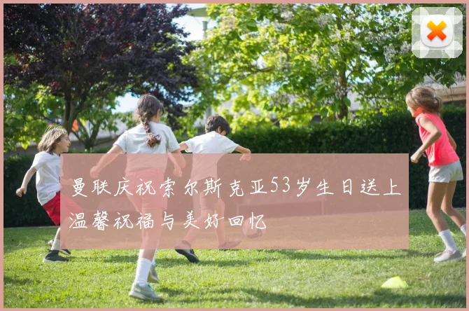 曼联庆祝索尔斯克亚53岁生日送上温馨祝福与美好回忆