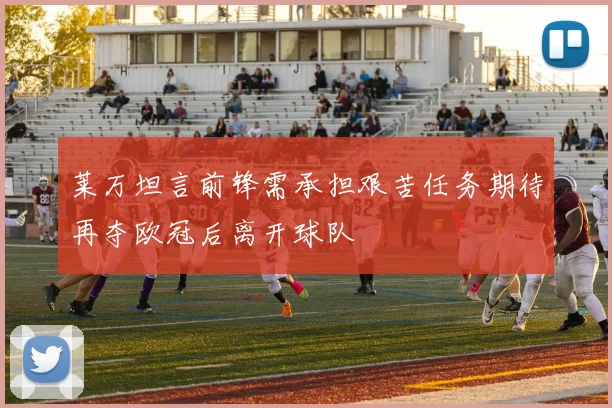 莱万坦言前锋需承担艰苦任务期待再夺欧冠后离开球队