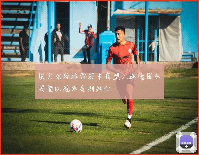 埃贝尔称格雷茨卡有望入选德国队渴望以冠军告别拜仁