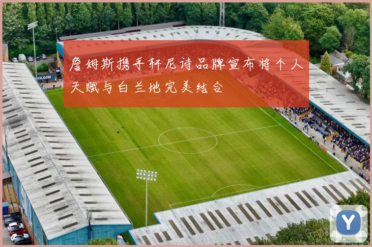詹姆斯携手轩尼诗品牌宣布将个人天赋与白兰地完美结合