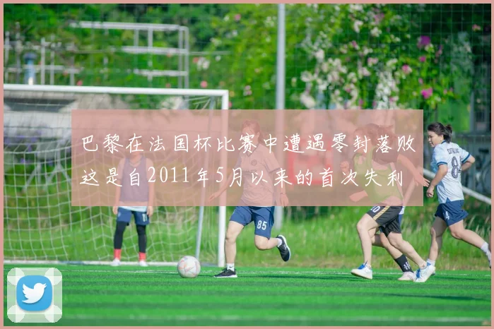 巴黎在法国杯比赛中遭遇零封落败这是自2011年5月以来的首次失利