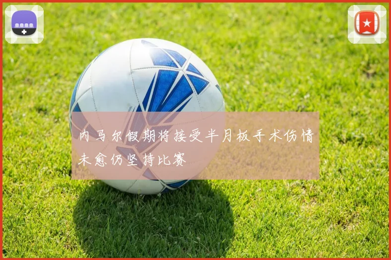 内马尔假期将接受半月板手术伤情未愈仍坚持比赛