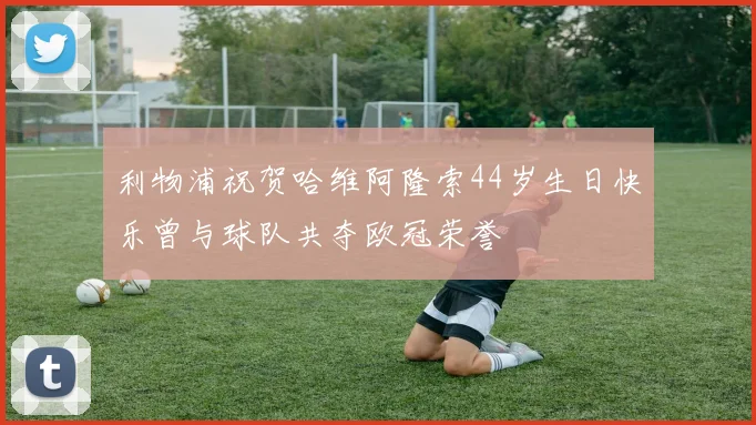 利物浦祝贺哈维阿隆索44岁生日快乐曾与球队共夺欧冠荣誉