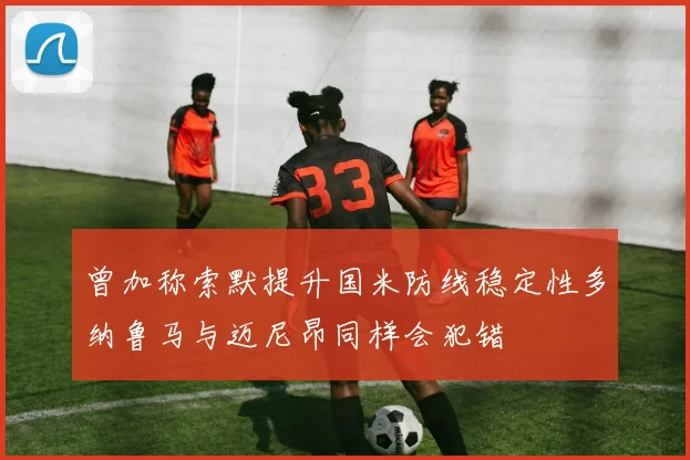 曾加称索默提升国米防线稳定性多纳鲁马与迈尼昂同样会犯错