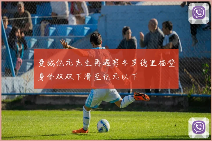 曼城亿元先生再遇寒冬罗德里福登身价双双下滑至亿元以下