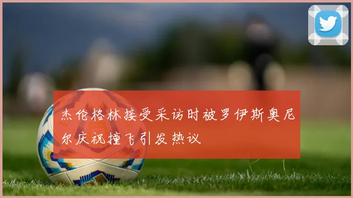 杰伦格林接受采访时被罗伊斯奥尼尔庆祝撞飞引发热议