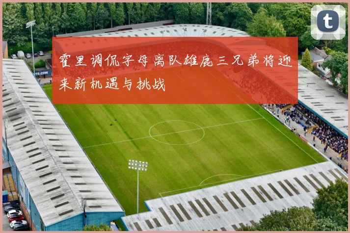 霍里调侃字母离队雄鹿三兄弟将迎来新机遇与挑战