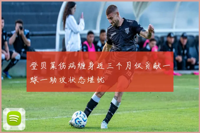 登贝莱伤病缠身近三个月仅贡献一球一助攻状态堪忧