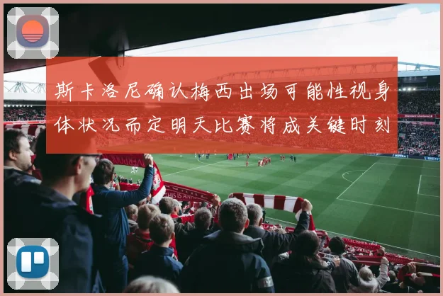 斯卡洛尼确认梅西出场可能性视身体状况而定明天比赛将成关键时刻