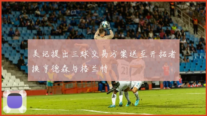 美记提出三球交易方案送至开拓者换亨德森与格兰特