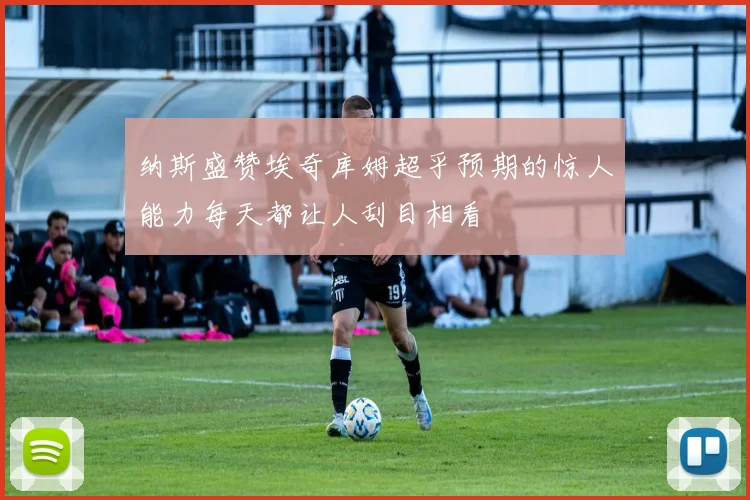 纳斯盛赞埃奇库姆超乎预期的惊人能力每天都让人刮目相看